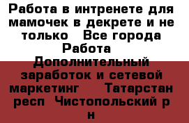 Работа в интренете для мамочек в декрете и не только - Все города Работа » Дополнительный заработок и сетевой маркетинг   . Татарстан респ.,Чистопольский р-н